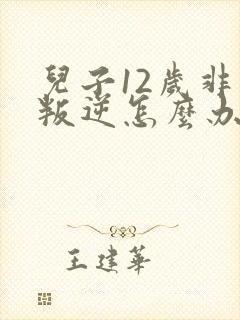 儿子12岁非常叛逆怎么办