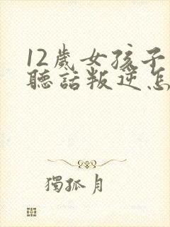 12岁女孩子不听话叛逆怎么办