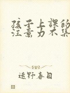 孩子上课的时候注意力不集中怎么回事