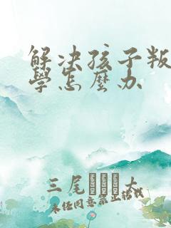 解决孩子叛逆厌学怎么办