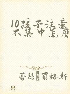 10孩子注意力不集中怎么办?该如何治