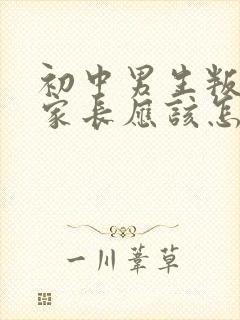 初中男生叛逆期家长应该怎么教育和沟通