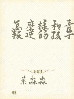 怎么样和青春期叛逆的孩子沟通