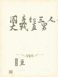 国产ts三人妖大战直男