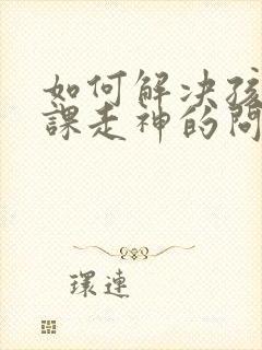 如何解决孩子上课走神的问题