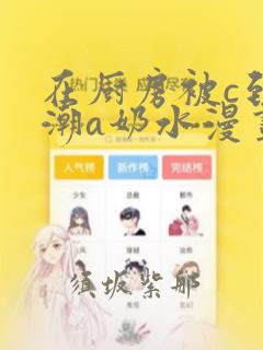 在厨房被c到高潮a奶水漫画