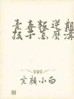 青春叛逆期的女孩子怎么沟通