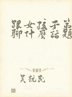 跟女孩子第一次聊什么话题