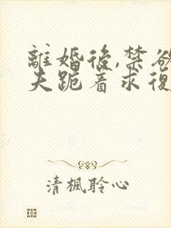 离婚后,禁欲前夫跪着求复合更新时间