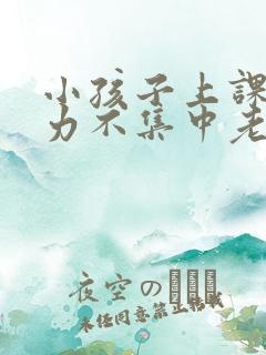 小孩子上课注意力不集中老走神怎么办