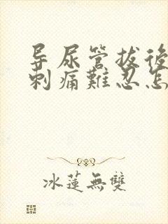 导尿管拔后小便刺痛难忍怎么办