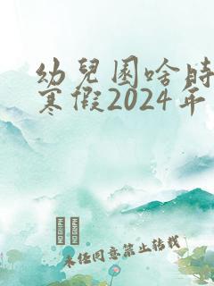 幼儿园啥时候放寒假2024年