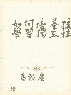 如何培养孩子的学习独立性