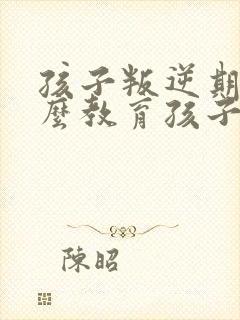 孩子叛逆期该怎么教育孩子