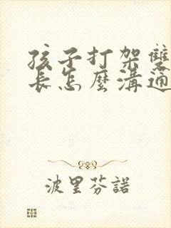 孩子打架双方家长怎么沟通