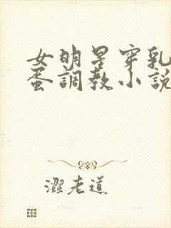 女明星穿乳环跳蛋调教小说