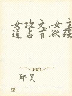 女攻文,女主霸道占有欲强,霸宠男主