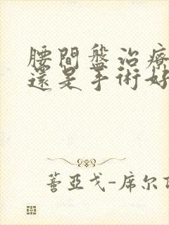 腰间盘治疗微创还是手术好