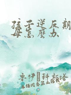 孩子逆反期打父母怎么办