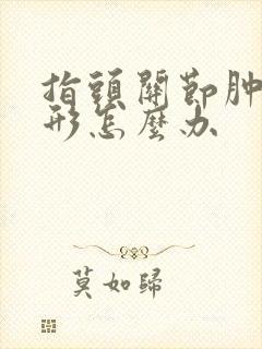 指头关节肿大变形怎么办