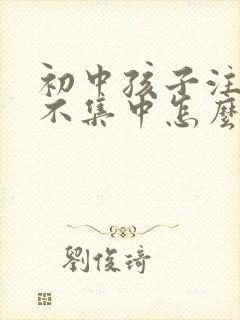 初中孩子注意力不集中怎么办?该如何治