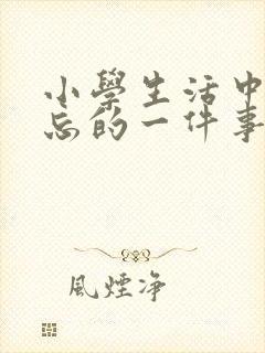 小学生活中最难忘的一件事600字优秀作文