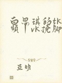 白思琪的tk视频丨vk挠脚心