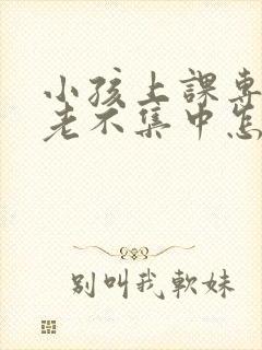 小孩上课专注力老不集中怎么回事