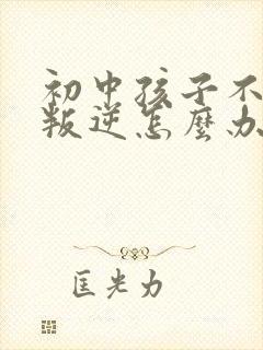 初中孩子不听话叛逆怎么办家长如何教育