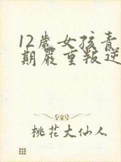 12岁女孩青春期严重叛逆期父母怎么做