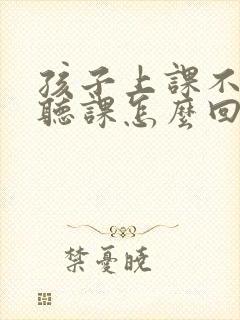 孩子上课不认真听课怎么回复老师