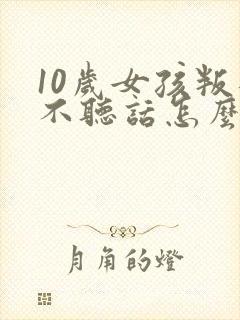 10岁女孩叛逆不听话怎么管教