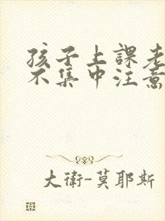 孩子上课老走神不集中注意力