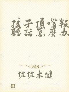 孩子顶嘴叛逆不听话怎么办