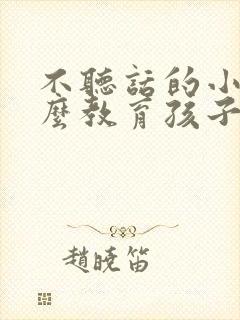 不听话的小孩怎么教育孩子