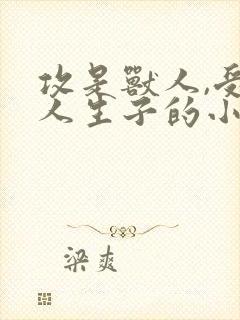 攻是兽人,受是人生子的小说