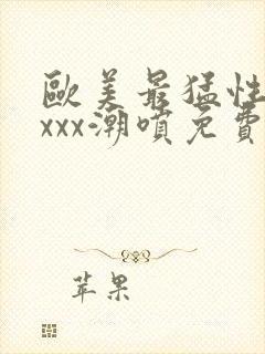 欧美最猛性xxxxx潮喷免费的