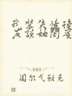 我装失忆后,女友说她闺蜜是我未婚妻