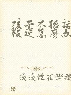 孩子不听话顶嘴叛逆怎么办