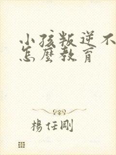 小孩叛逆不听话怎么教育