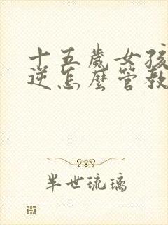 十五岁女孩子叛逆怎么管教更有效