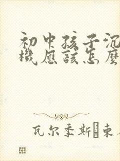 初中孩子沉迷手机应该怎么做家长