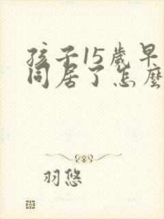 孩子15岁早恋同居了怎么教育