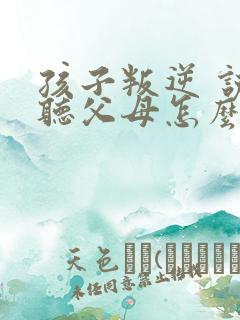 孩子叛逆 说不听父母怎么办