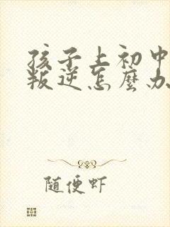 孩子上初中特别叛逆怎么办