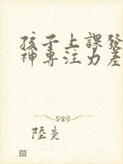 孩子上课发呆走神专注力差是什么原因