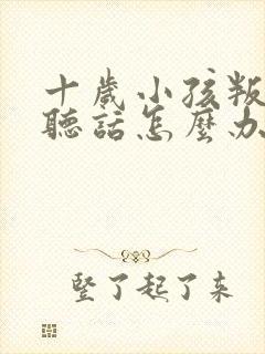 十岁小孩叛逆不听话怎么办