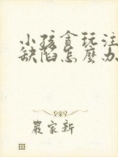 小孩贪玩注意力缺陷怎么办