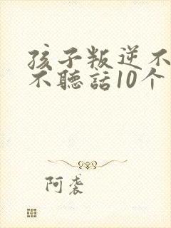 孩子叛逆不听话不听话10个小方法