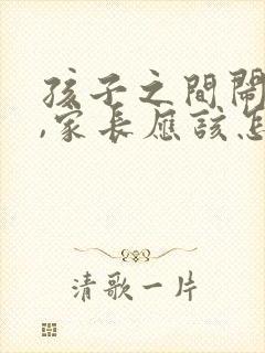 孩子之间闹矛盾,家长应该怎么处理